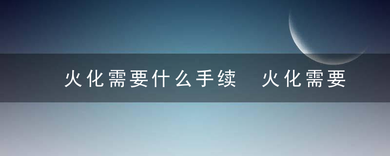 火化需要什么手续 火化需要办理的手续